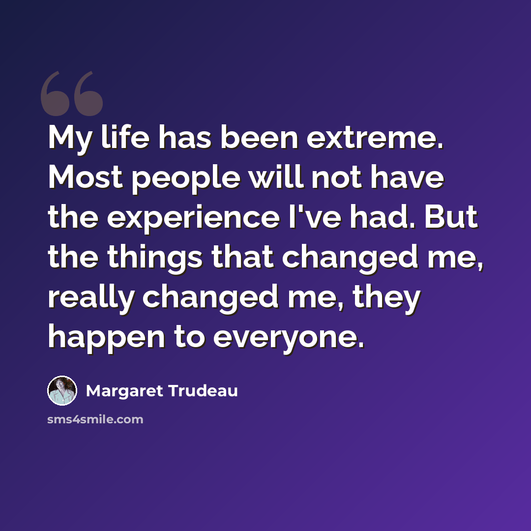 “My life has been extreme. Most people will not have the experience I've had. But the things that changed me, really changed me, they happen to everyone.” quote by Margaret Trudeau