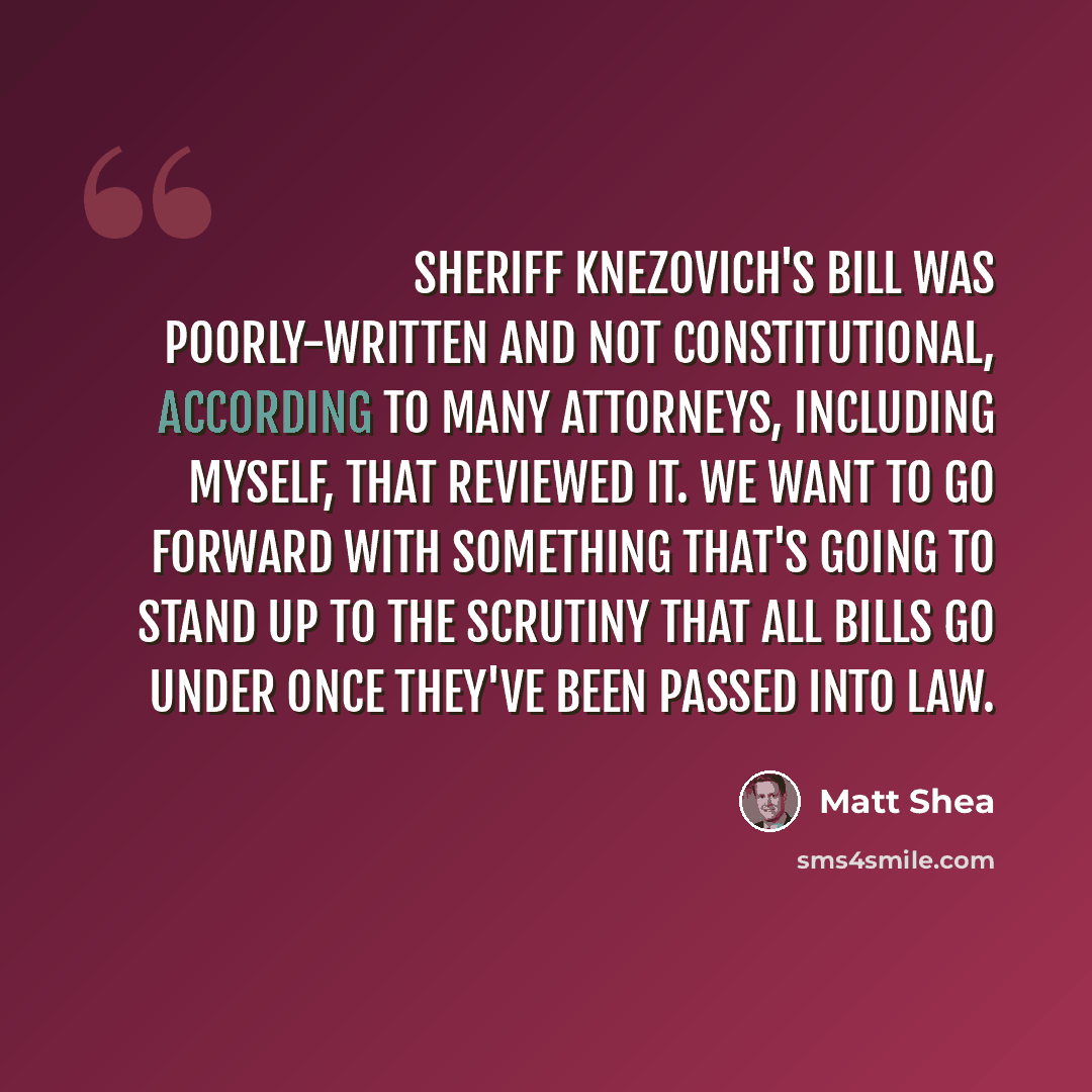 “Sheriff Knezovich's bill was poorly-written and not constitutional, according to many attorneys, including myself, that reviewed it. We want to go forward with something that's going to stand up to the scrutiny that all bills go under once they've been passed into law.” quote by Matt Shea