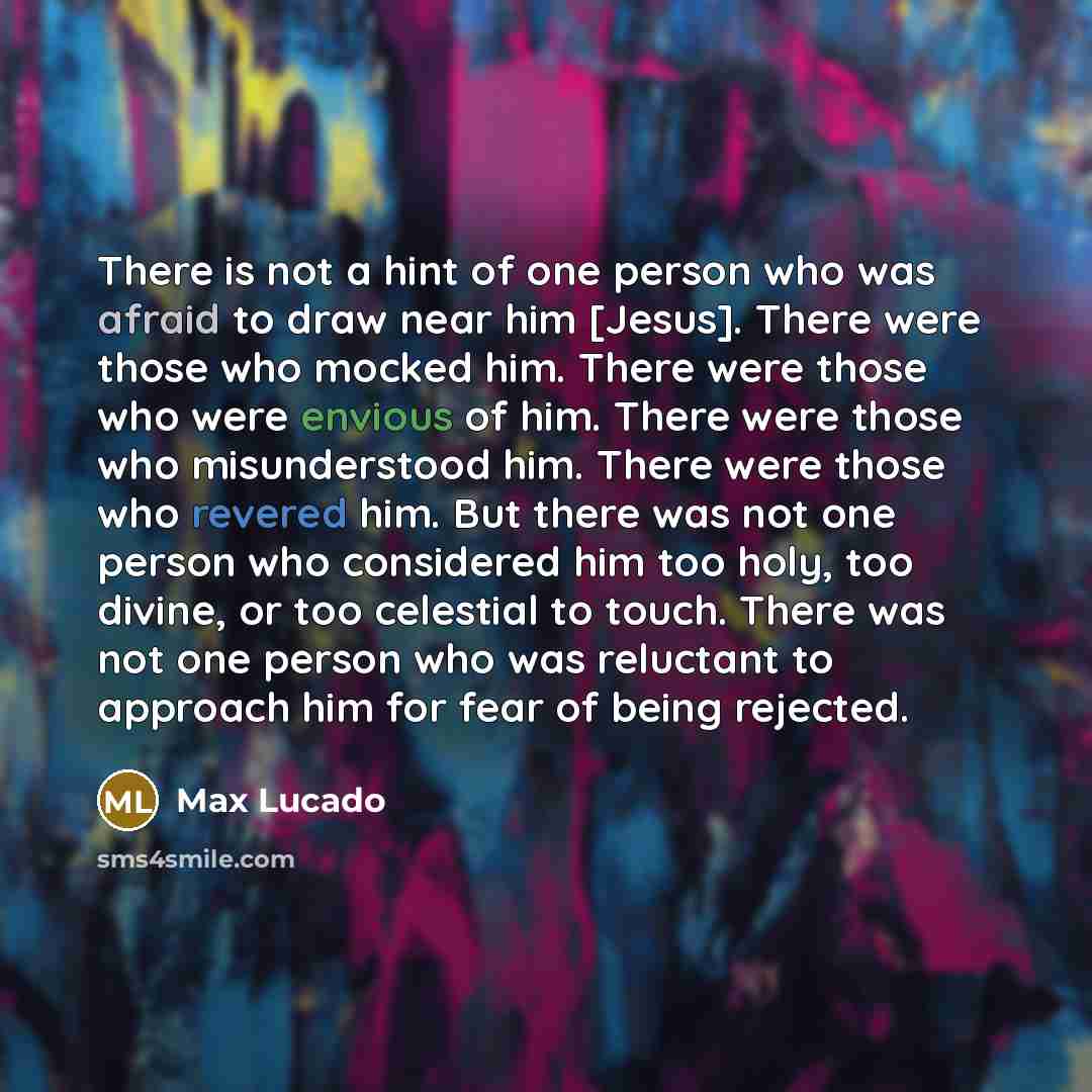 “There is not a hint of one person who was afraid to draw near him [Jesus]. There were those who mocked him. There were those who were envious of him. There were those who misunderstood him. There were those who revered him. But there was not one person who considered him too holy, too divine, or…” quote by Max Lucado