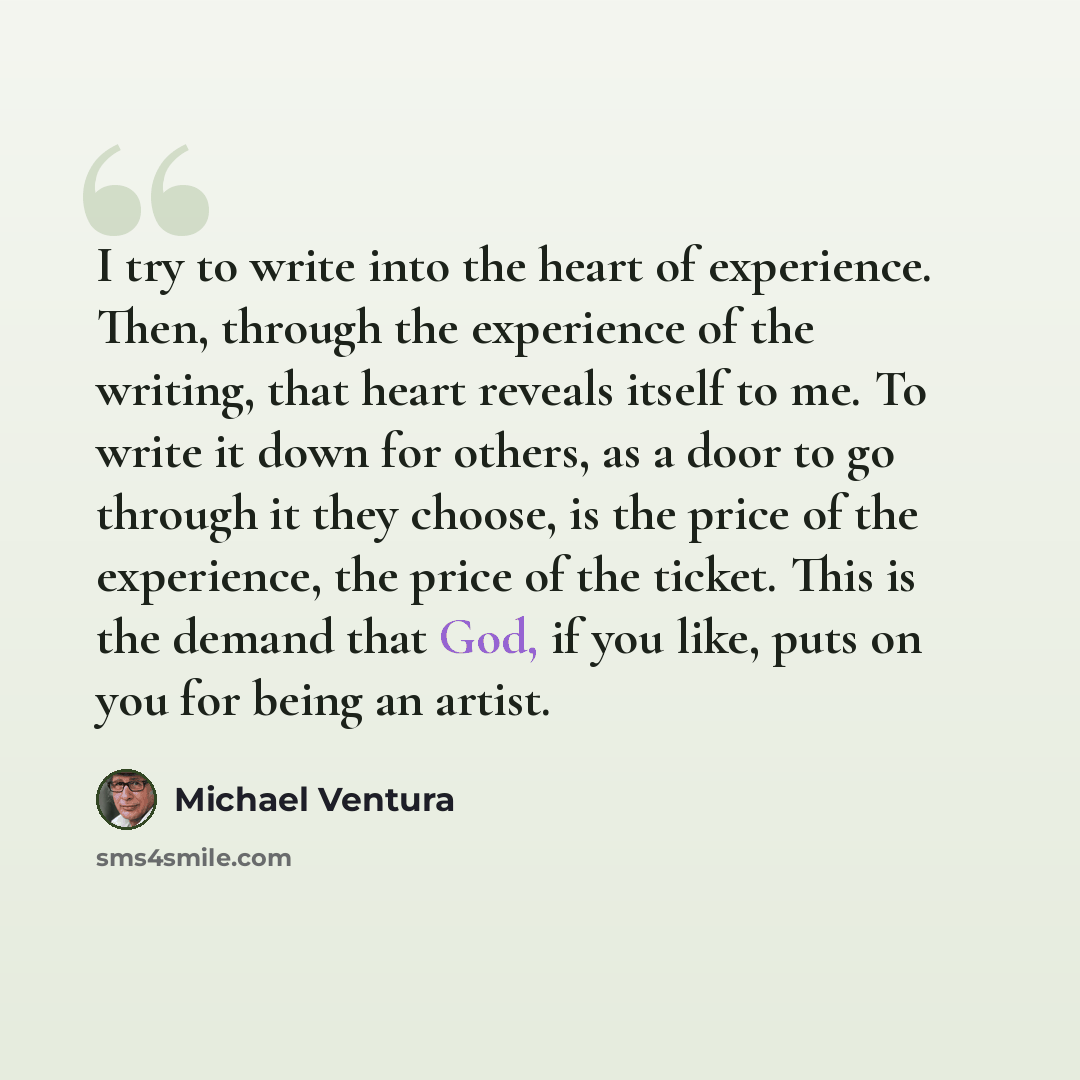 “I try to write into the heart of experience. Then, through the experience of the writing, that heart reveals itself to me. To write it down for others, as a door to go through it they choose, is the price of the experience, the price of the ticket. This is the demand that God, if you like, puts on…” quote by Michael Ventura