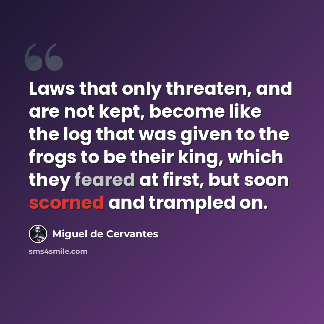 “Laws that only threaten, and are not kept, become like the log that was given to the frogs to be their king, which they feared at first, but soon scorned and trampled on.” quote by Miguel de Cervantes