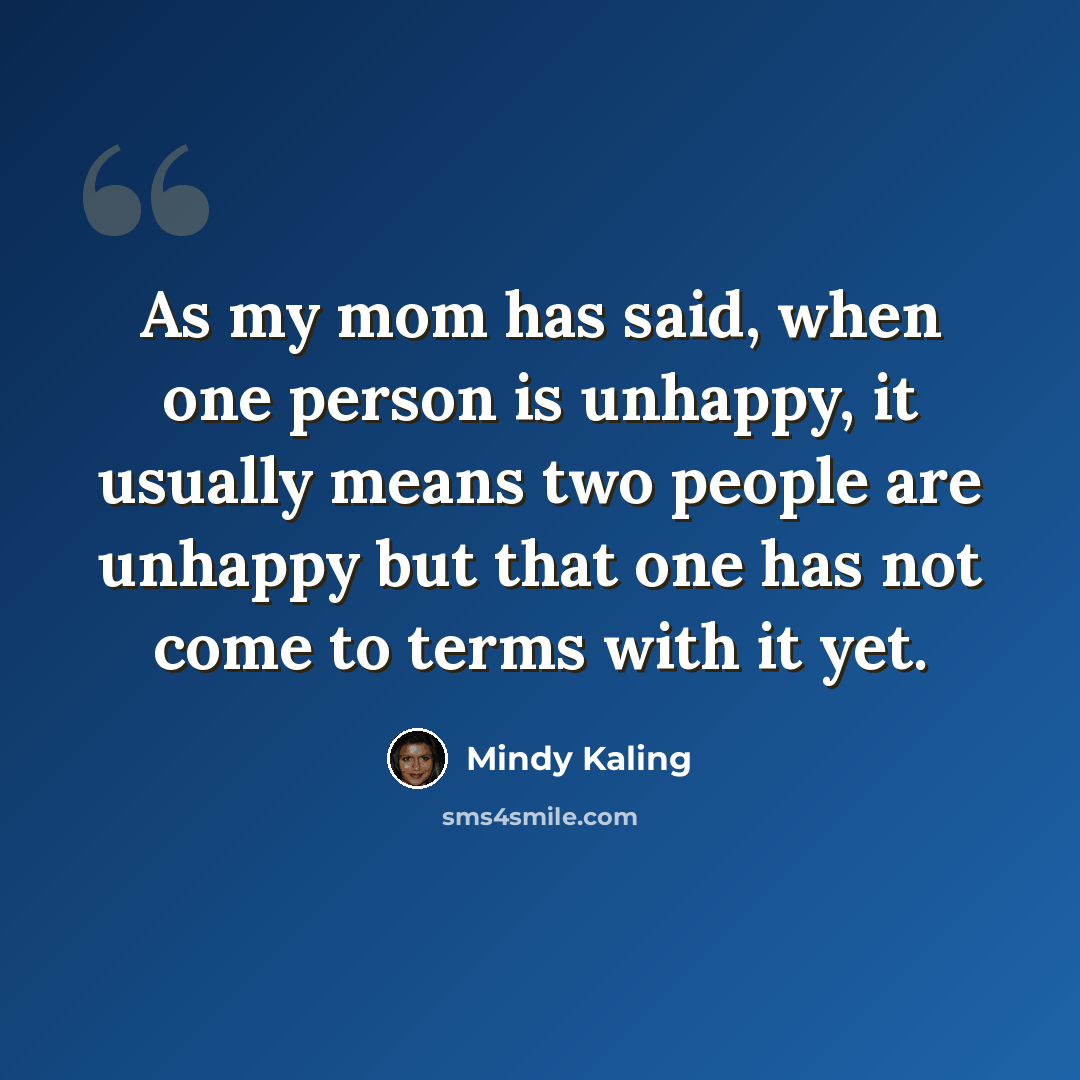 “As my mom has said, when one person is unhappy, it usually means two people are unhappy but that one has not come to terms with it yet.” quote by Mindy Kaling