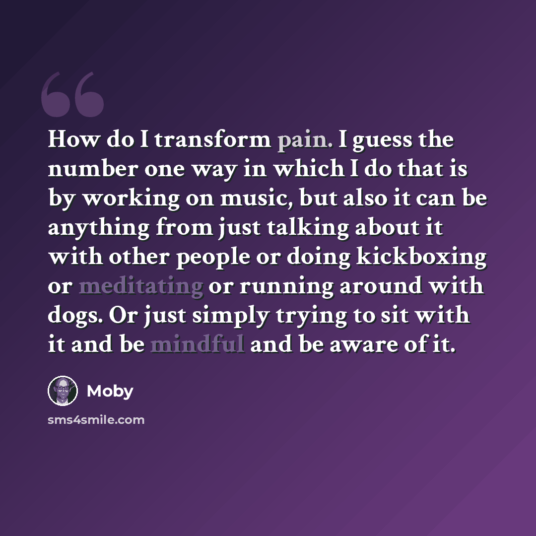 “How do I transform pain. I guess the number one way in which I do that is by working on music, but also it can be anything from just talking about it with other people or doing kickboxing or meditating or running around with dogs. Or just simply trying to sit with it and be mindful and be aware of…” quote by Moby