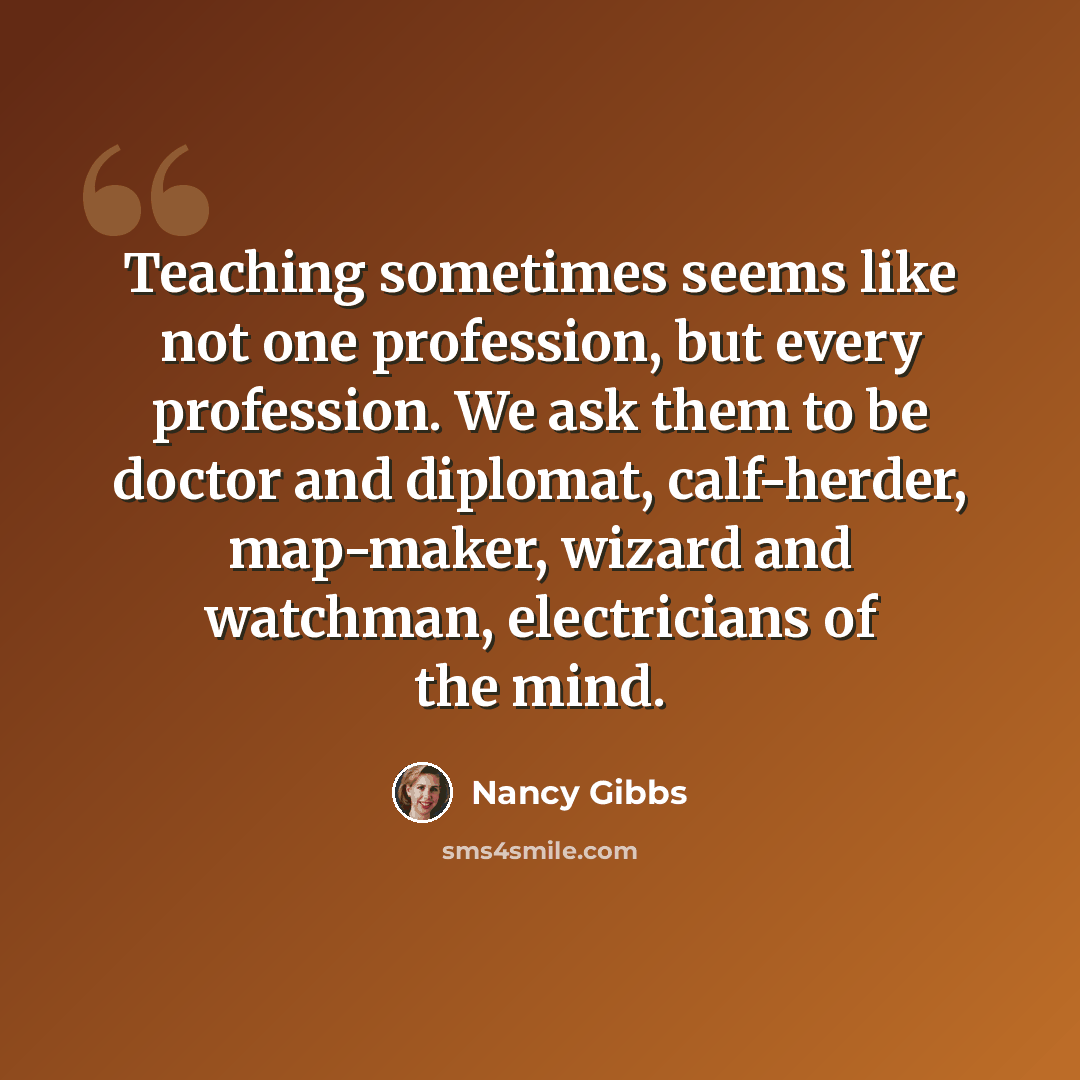 “Teaching sometimes seems like not one profession, but every profession. We ask them to be doctor and diplomat, calf-herder, map-maker, wizard and watchman, electricians of the mind.” quote by Nancy Gibbs