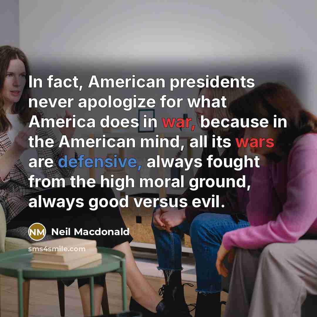 “In fact, American presidents never apologize for what America does in war, because in the American mind, all its wars are defensive, always fought from the high moral ground, always good versus evil.” quote by Neil Macdonald