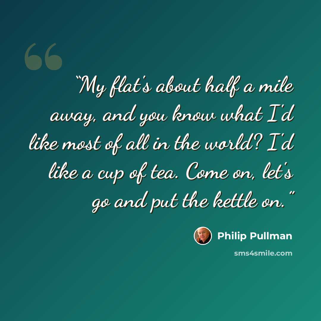 “My flat's about half a mile away, and you know what I'd like most of all in the world? I'd like a cup of tea. Come on, let's go and put the kettle on.” quote by Philip Pullman