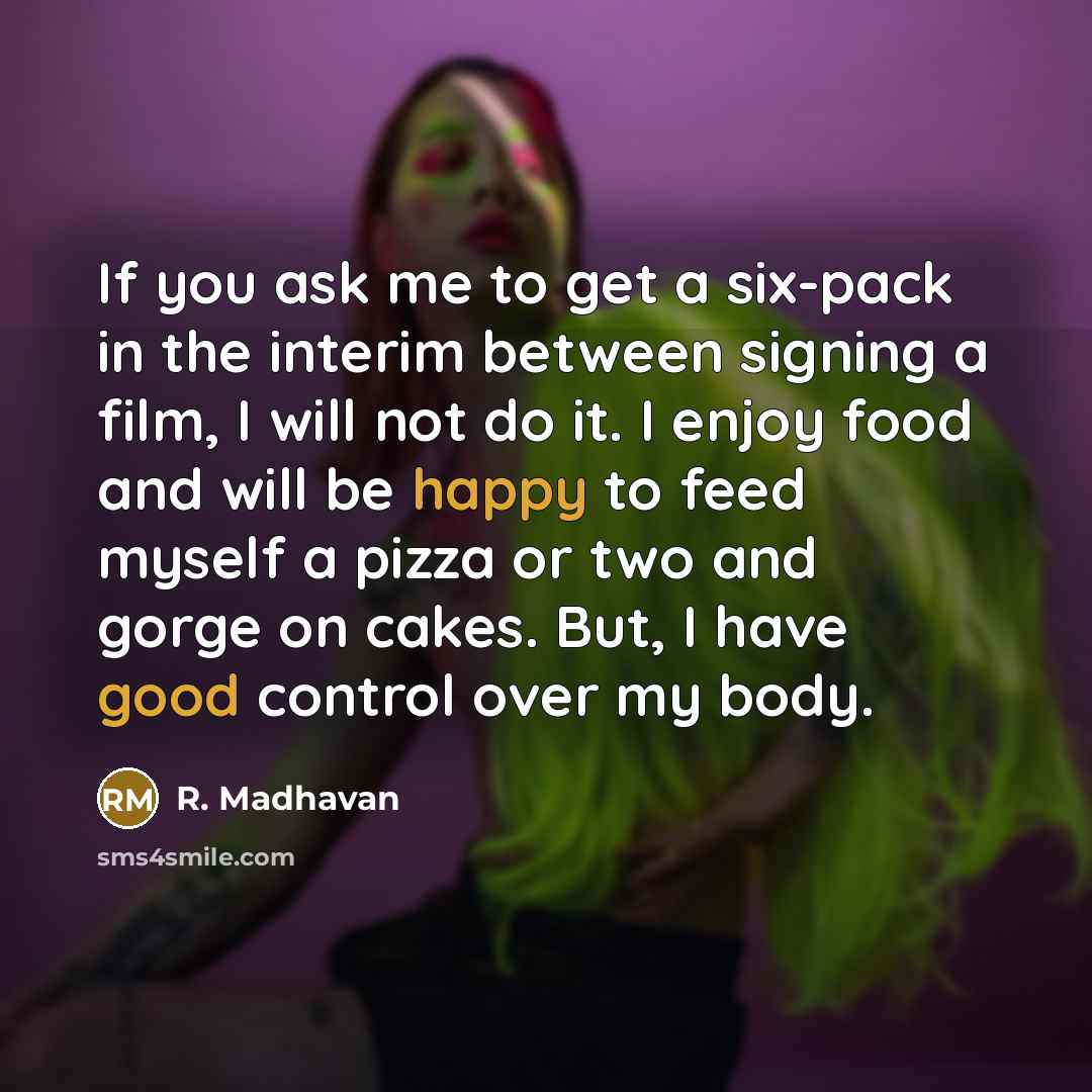 “If you ask me to get a six-pack in the interim between signing a film, I will not do it. I enjoy food and will be happy to feed myself a pizza or two and gorge on cakes. But, I have good control over my body.” quote by R. Madhavan