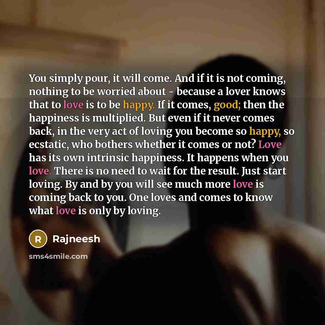“You simply pour, it will come. And if it is not coming, nothing to be worried about - because a lover knows that to love is to be happy. If it comes, good; then the happiness is multiplied. But even if it never comes back, in the very act of loving you become so happy, so ecstatic, who bothers…” quote by Rajneesh