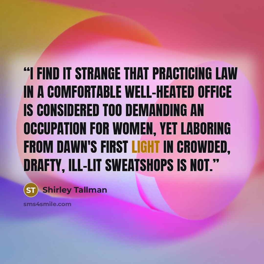 “I find it strange that practicing law in a comfortable well-heated office is considered too demanding an occupation for women, yet laboring from dawn's first light in crowded, drafty, ill-lit sweatshops is not.” quote by Shirley Tallman