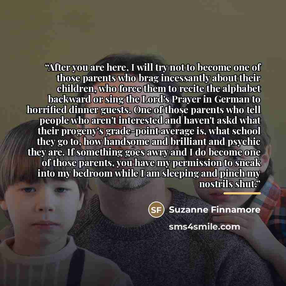 “After you are here, I will try not to become one of those parents who brag incessantly about their children, who force them to recite the alphabet backward or sing the Lord's Prayer in German to horrified dinner guests. One of those parents who tell people who aren't interested and haven't askd…” quote by Suzanne Finnamore
