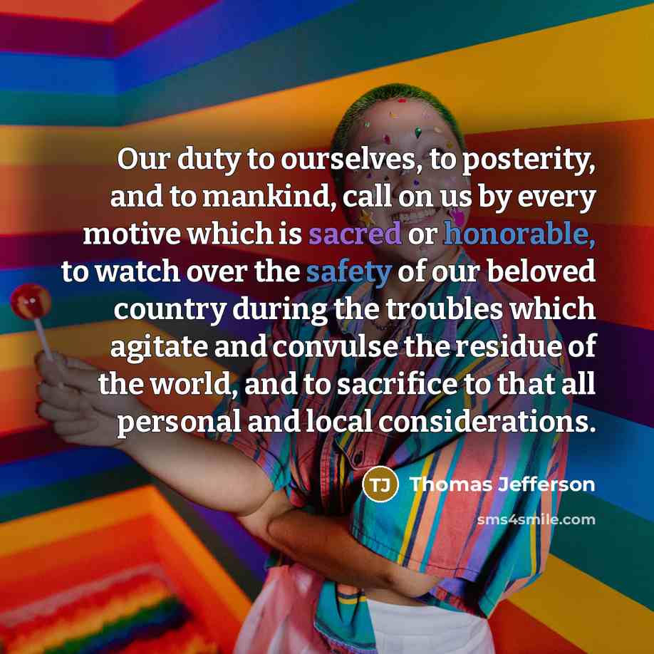 “Our duty to ourselves, to posterity, and to mankind, call on us by every motive which is sacred or honorable, to watch over the safety of our beloved country during the troubles which agitate and convulse the residue of the world, and to sacrifice to that all personal and local considerations.” quote by Thomas Jefferson