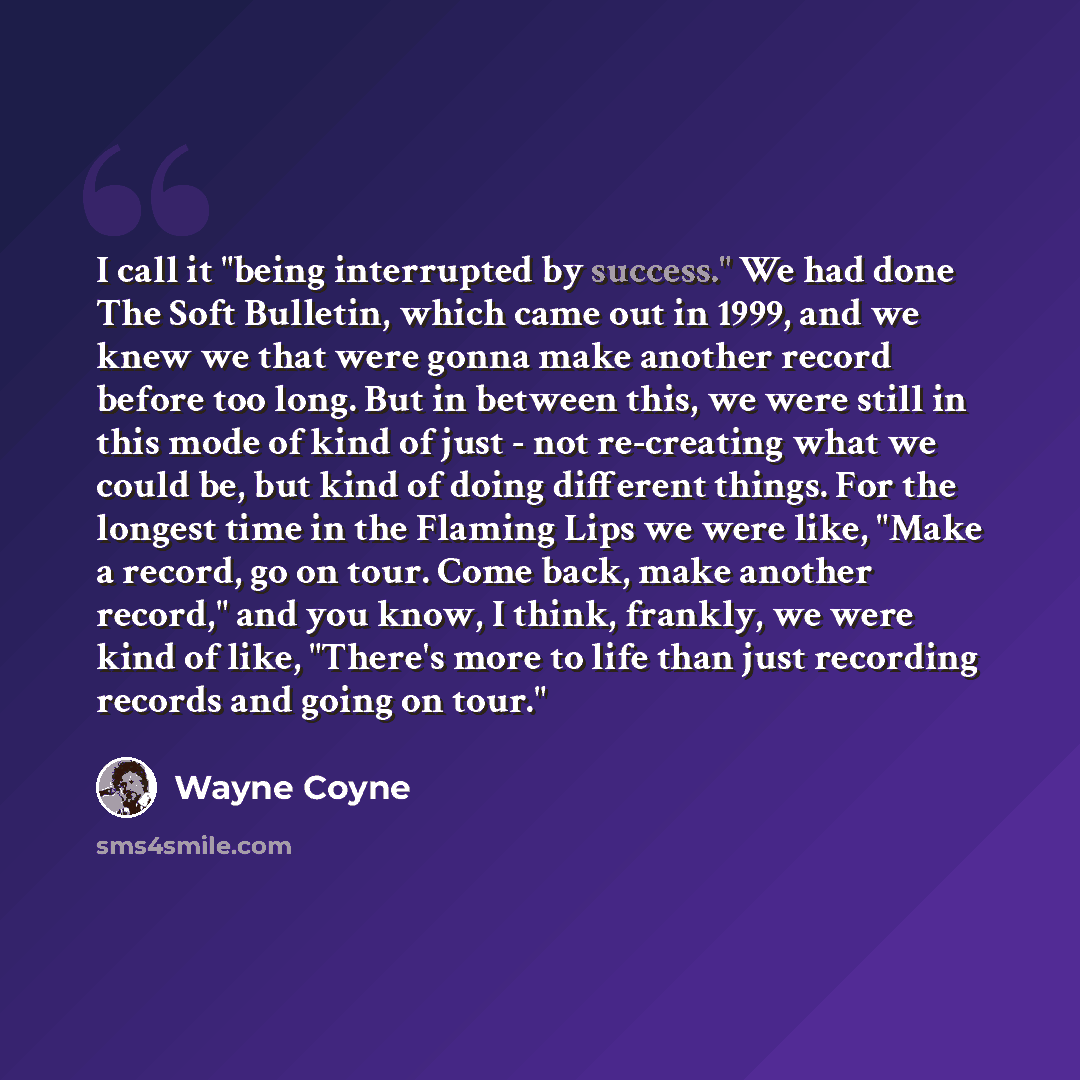 “I call it "being interrupted by success." We had done The Soft Bulletin, which came out in 1999, and we knew we that were gonna make another record before too long. But in between this, we were still in this mode of kind of just - not re-creating what we could be, but kind of doing different…” quote by Wayne Coyne
