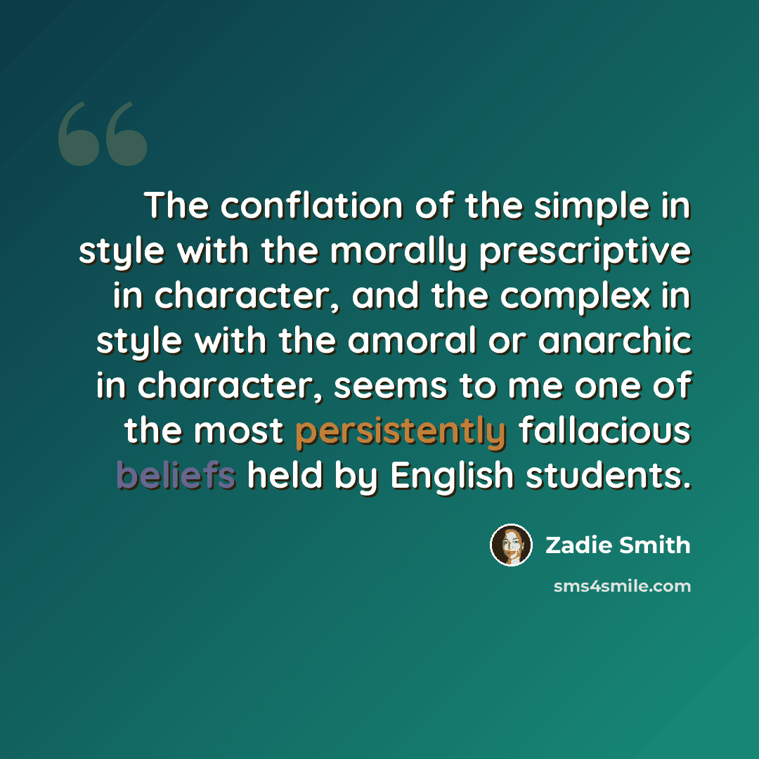 “The conflation of the simple in style with the morally prescriptive in character, and the complex in style with the amoral or anarchic in character, seems to me one of the most persistently fallacious beliefs held by English students.” quote by Zadie Smith