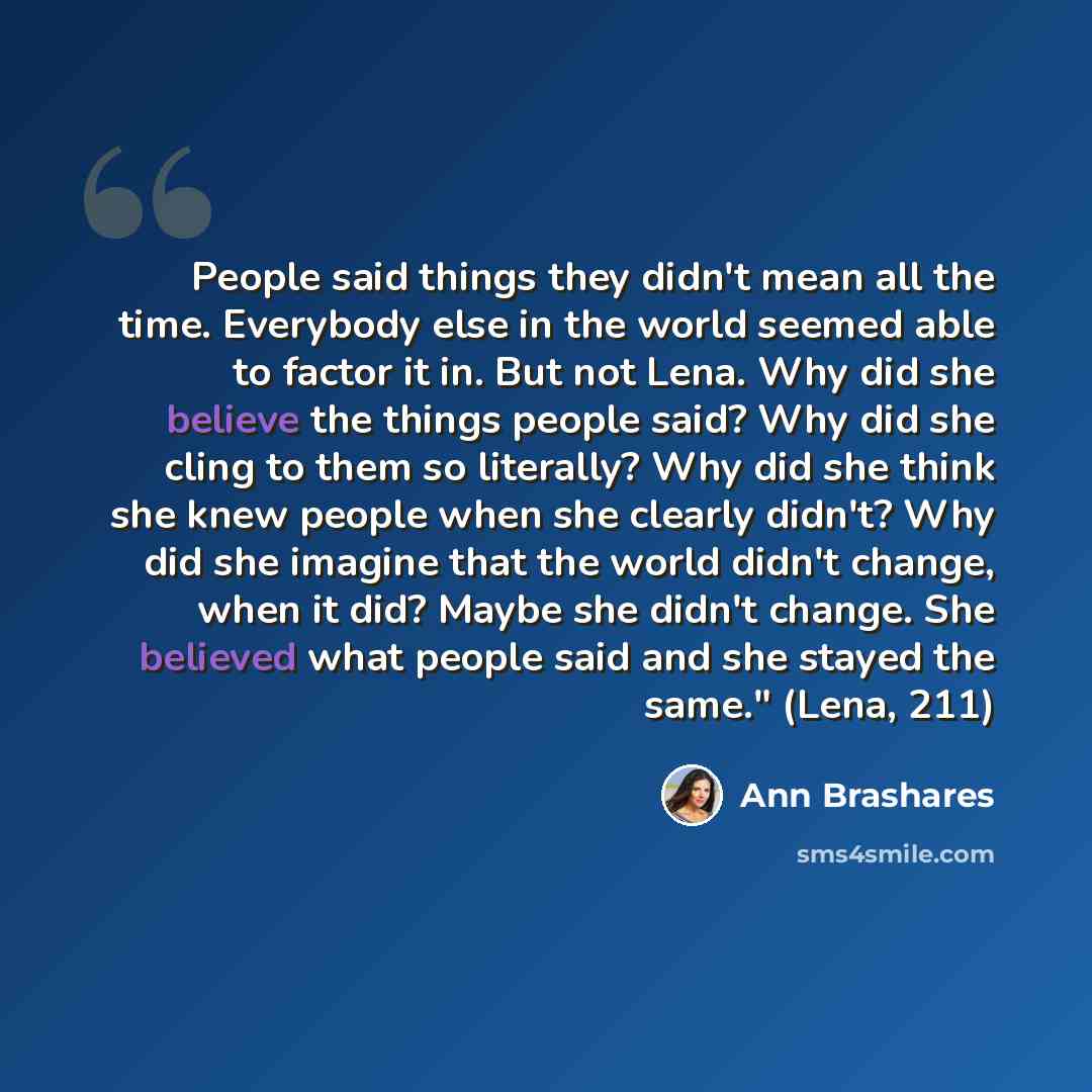 “People said things they didn't mean all the time. Everybody else in the world seemed able to factor it in. But not Lena. Why did she believe the things people said? Why did she cling to them so literally? Why did she think she knew people when she clearly didn't? Why did she imagine that the world…” quote by Ann Brashares