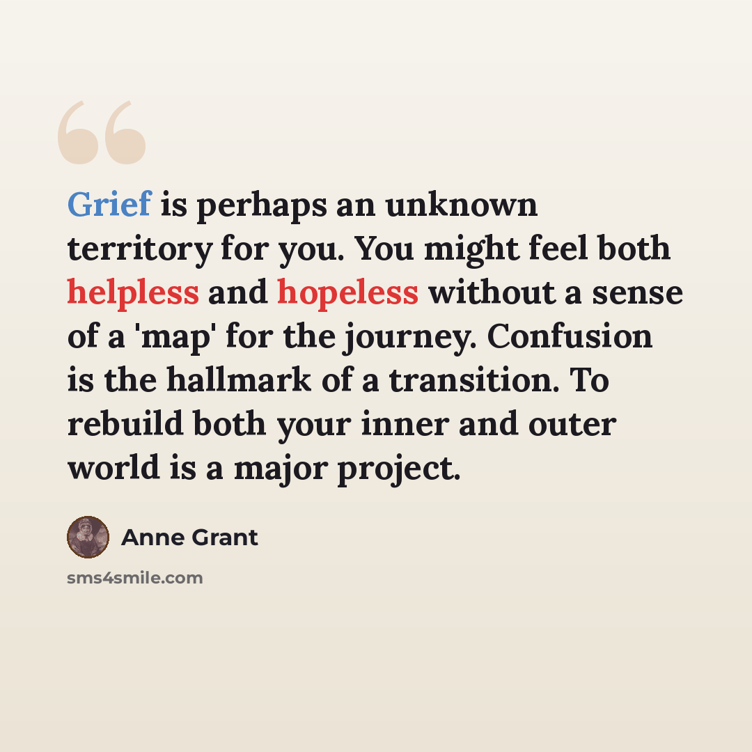 “Grief is perhaps an unknown territory for you. You might feel both helpless and hopeless without a sense of a 'map' for the journey. Confusion is the hallmark of a transition. To rebuild both your inner and outer world is a major project.” quote by Anne Grant