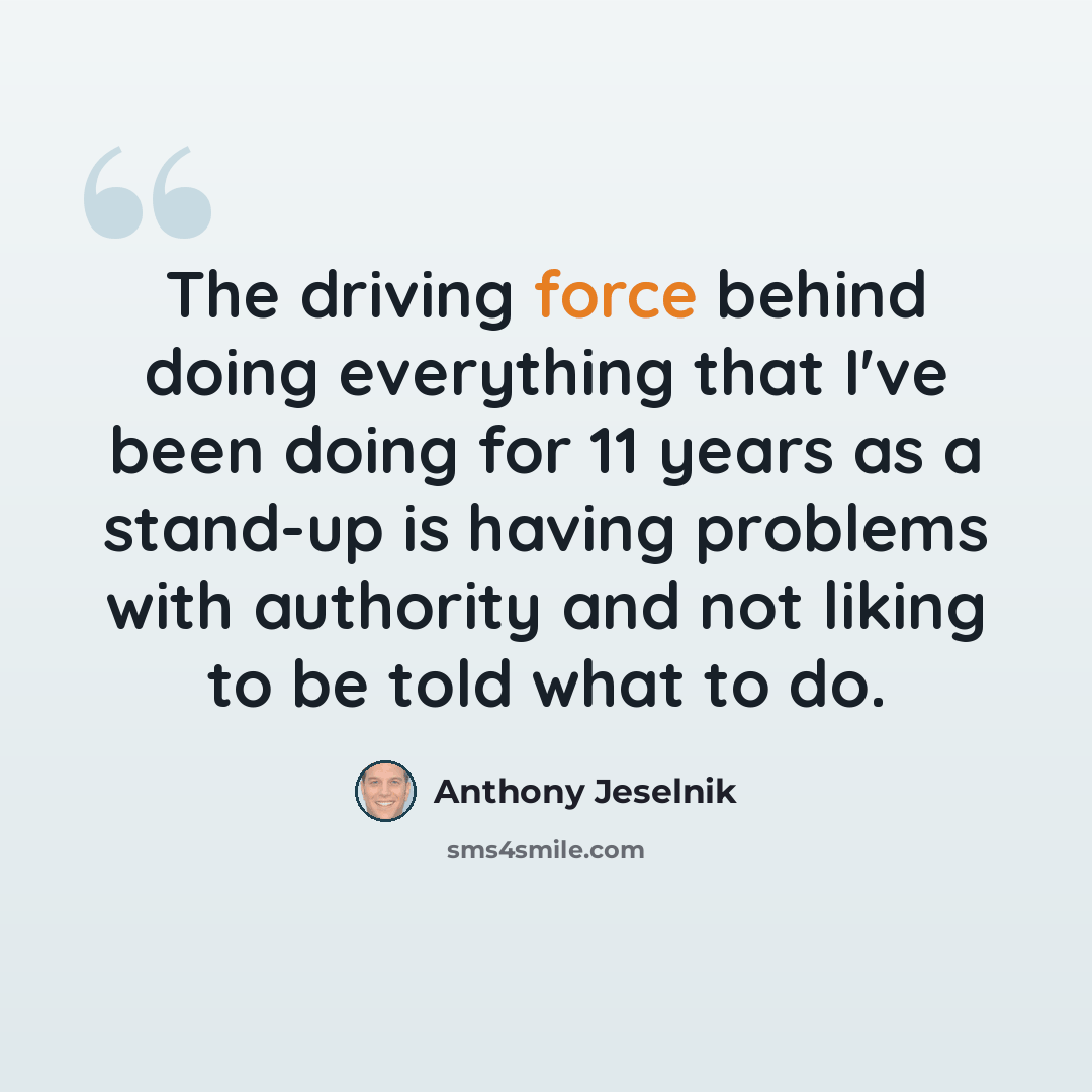 “The driving force behind doing everything that I've been doing for 11 years as a stand-up is having problems with authority and not liking to be told what to do.” quote by Anthony Jeselnik