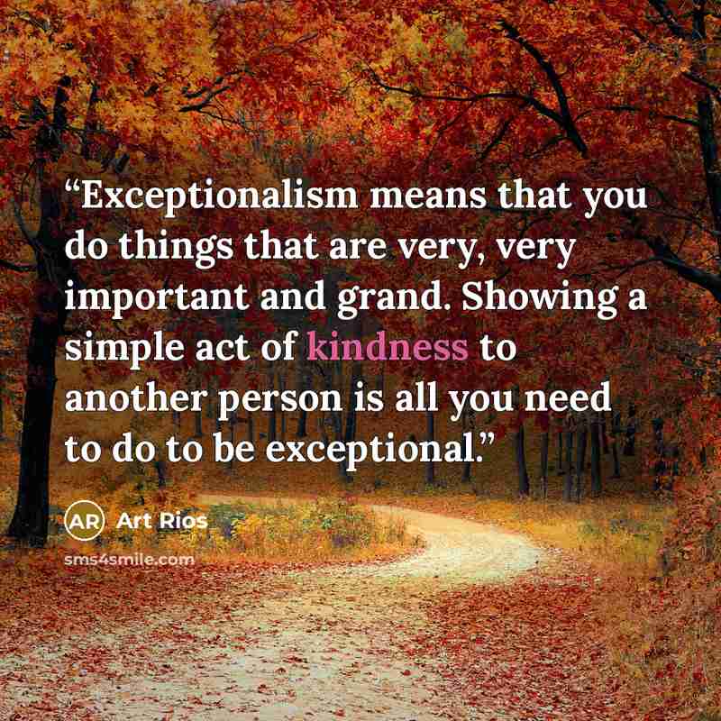 “Exceptionalism means that you do things that are very, very important and grand. Showing a simple act of kindness to another person is all you need to do to be exceptional.” quote by Art Rios