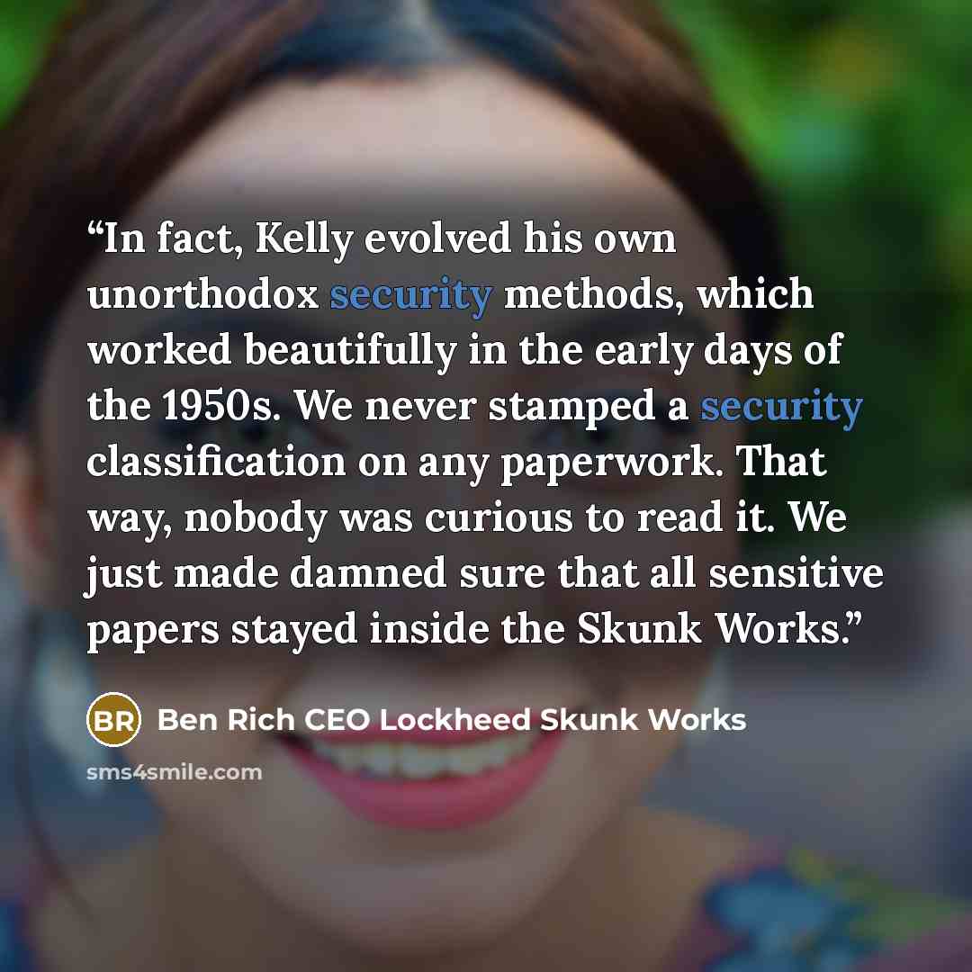 “In fact, Kelly evolved his own unorthodox security methods, which worked beautifully in the early days of the 1950s. We never stamped a security classification on any paperwork. That way, nobody was curious to read it. We just made damned sure that all sensitive papers stayed inside the Skunk Works.” quote by Ben Rich CEO Lockheed Skunk Works