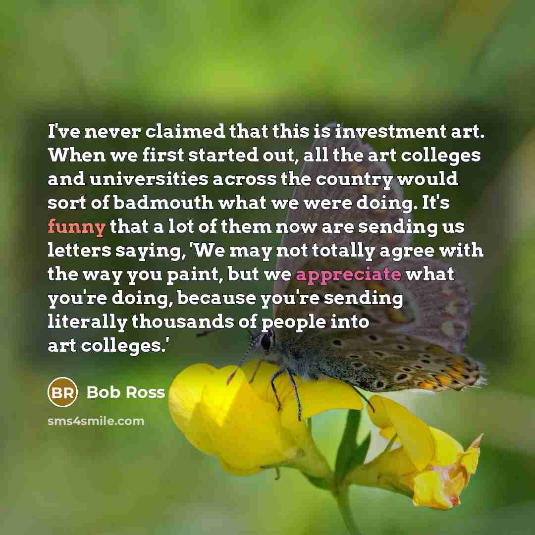 “I've never claimed that this is investment art. When we first started out, all the art colleges and universities across the country would sort of badmouth what we were doing. It's funny that a lot of them now are sending us letters saying, 'We may not totally agree with the way you paint, but we…” quote by Bob Ross