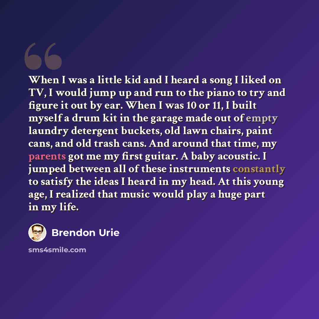 “When I was a little kid and I heard a song I liked on TV, I would jump up and run to the piano to try and figure it out by ear. When I was 10 or 11, I built myself a drum kit in the garage made out of empty laundry detergent buckets, old lawn chairs, paint cans, and old trash cans. And around that…” quote by Brendon Urie