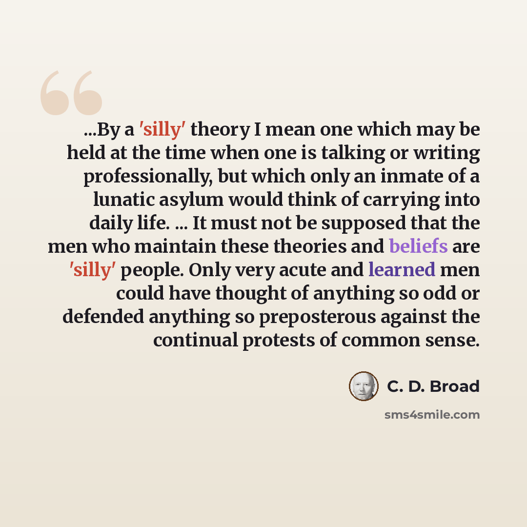 “...By a 'silly' theory I mean one which may be held at the time when one is talking or writing professionally, but which only an inmate of a lunatic asylum would think of carrying into daily life. ... It must not be supposed that the men who maintain these theories and beliefs are 'silly' people…” quote by C. D. Broad