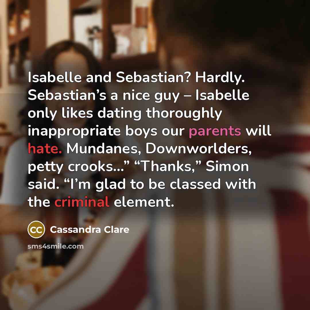 “Isabelle and Sebastian? Hardly. Sebastian’s a nice guy – Isabelle only likes dating thoroughly inappropriate boys our parents will hate. Mundanes, Downworlders, petty crooks…” “Thanks,” Simon said. “I’m glad to be classed with the criminal element.” quote by Cassandra Clare