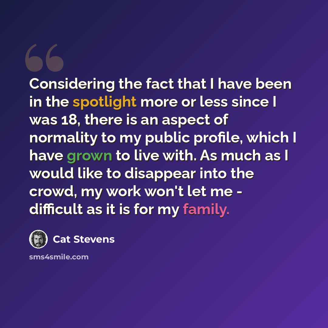 “Considering the fact that I have been in the spotlight more or less since I was 18, there is an aspect of normality to my public profile, which I have grown to live with. As much as I would like to disappear into the crowd, my work won't let me - difficult as it is for my family.” quote by Cat Stevens