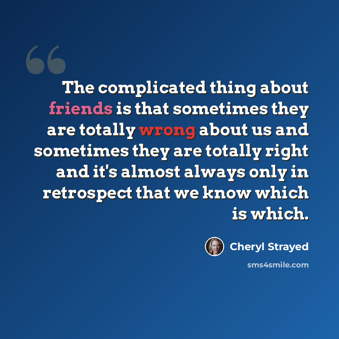 “The complicated thing about friends is that sometimes they are totally wrong about us and sometimes they are totally right and it's almost always only in retrospect that we know which is which.” quote by Cheryl Strayed