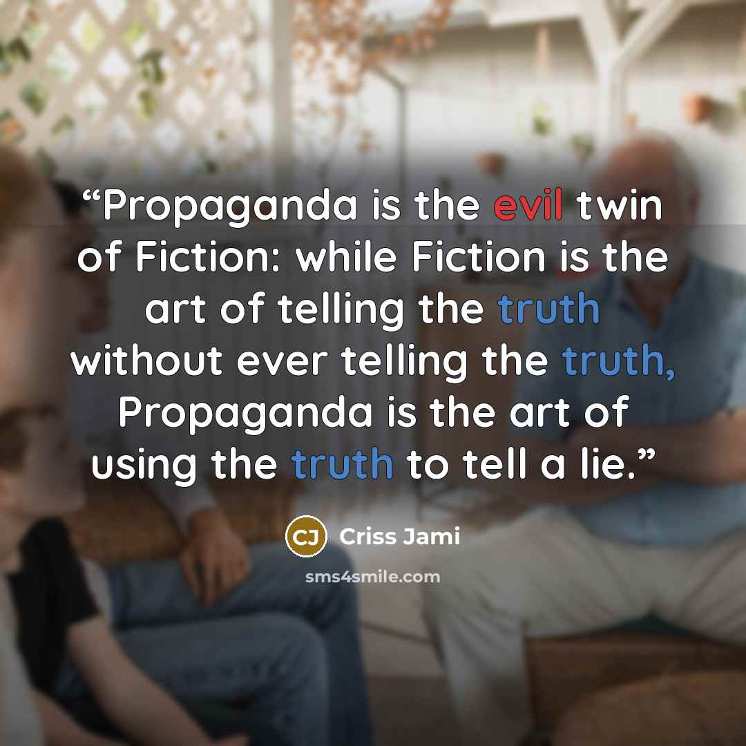 “Propaganda is the evil twin of Fiction: while Fiction is the art of telling the truth without ever telling the truth, Propaganda is the art of using the truth to tell a lie.” quote by Criss Jami