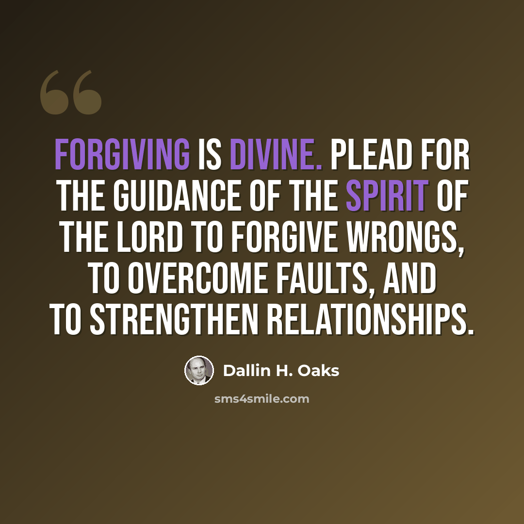“Forgiving is divine. Plead for the guidance of the Spirit of the Lord to forgive wrongs, to overcome faults, and to strengthen relationships.” quote by Dallin H. Oaks