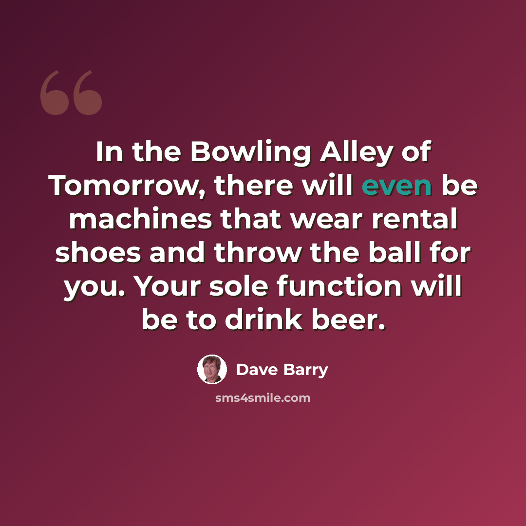 “In the Bowling Alley of Tomorrow, there will even be machines that wear rental shoes and throw the ball for you. Your sole function will be to drink beer.” quote by Dave Barry