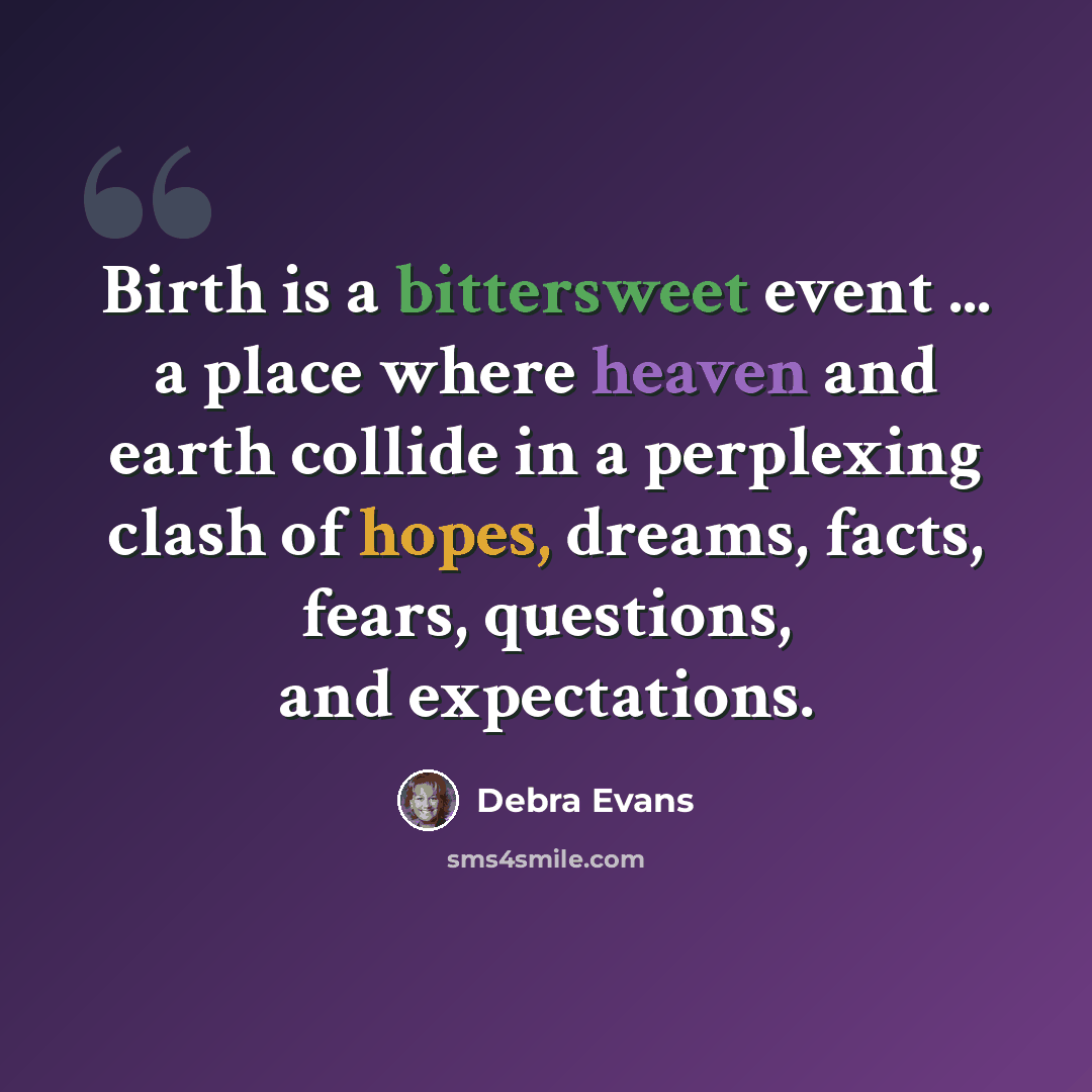 “Birth is a bittersweet event ... a place where heaven and earth collide in a perplexing clash of hopes, dreams, facts, fears, questions, and expectations.” quote by Debra Evans