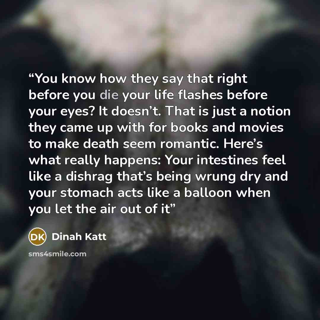“You know how they say that right before you die your life flashes before your eyes? It doesn’t. That is just a notion they came up with for books and movies to make death seem romantic. Here’s what really happens: Your intestines feel like a dishrag that’s being wrung dry and your stomach acts…” quote by Dinah Katt