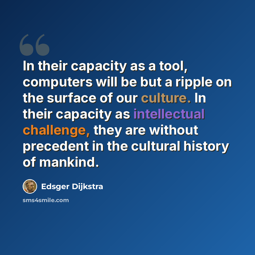 “In their capacity as a tool, computers will be but a ripple on the surface of our culture. In their capacity as intellectual challenge, they are without precedent in the cultural history of mankind.” quote by Edsger Dijkstra