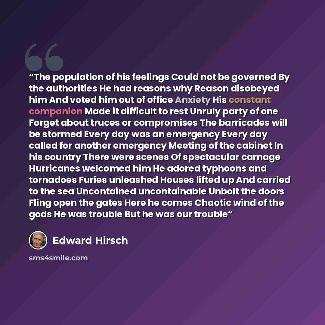 “The population of his feelings Could not be governed By the authorities He had reasons why Reason disobeyed him And voted him out of office Anxiety His constant companion Made it difficult to rest Unruly party of one Forget about truces or compromises The barricades will be stormed Every day was…” quote by Edward Hirsch