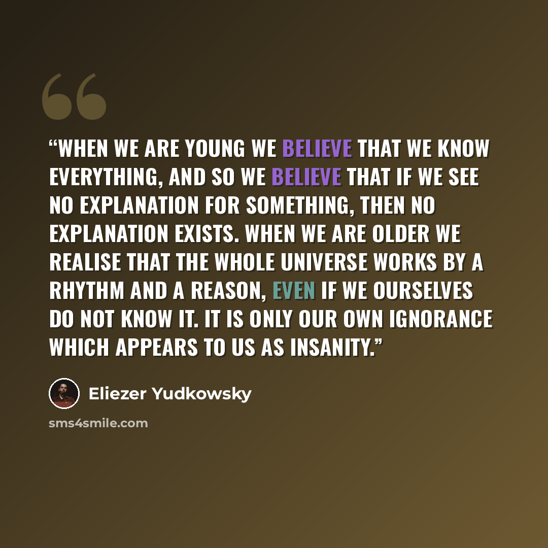“When we are young we believe that we know everything, and so we believe that if we see no explanation for something, then no explanation exists. When we are older we realise that the whole universe works by a rhythm and a reason, even if we ourselves do not know it. It is only our own ignorance…” quote by Eliezer Yudkowsky
