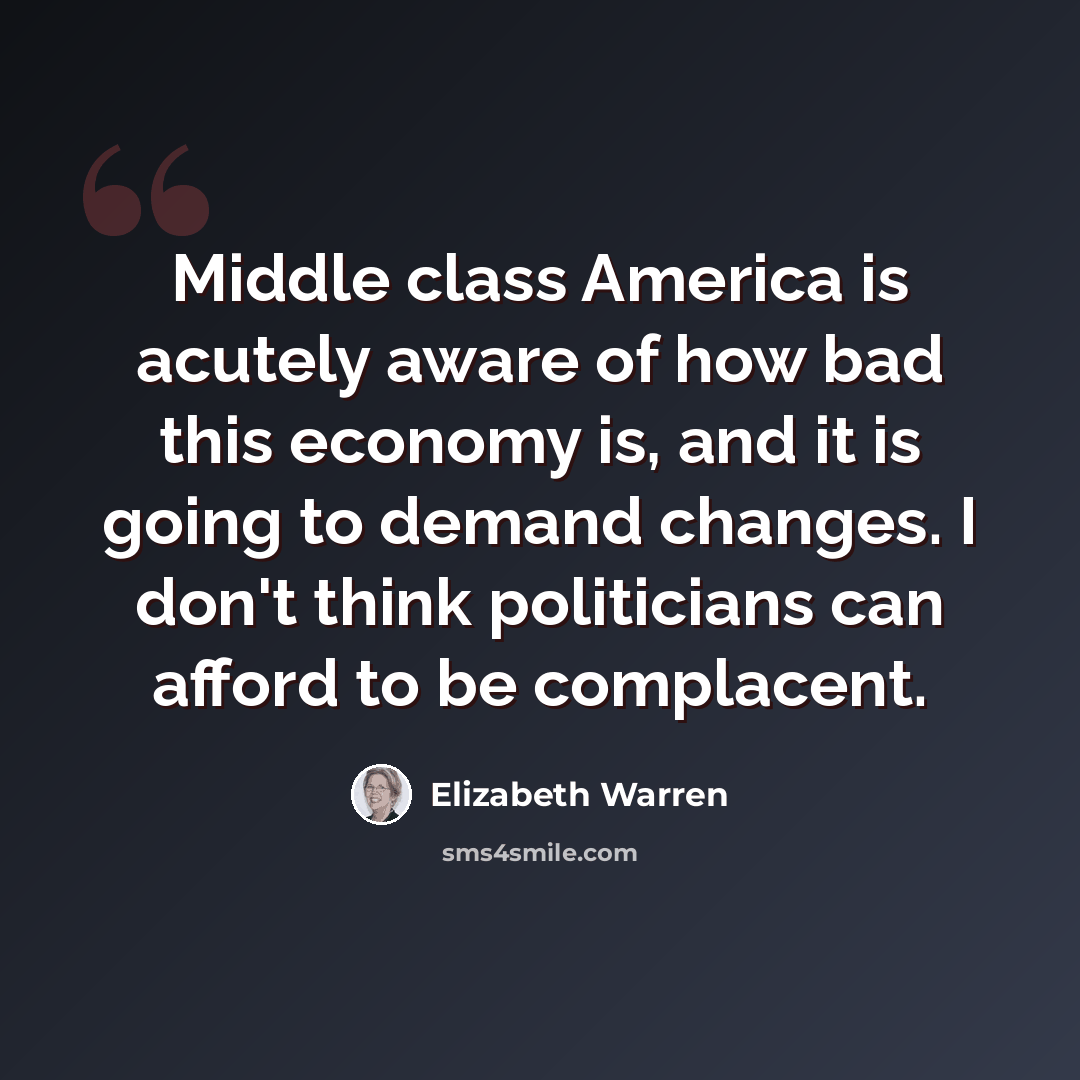 “Middle class America is acutely aware of how bad this economy is, and it is going to demand changes. I don't think politicians can afford to be complacent.” quote by Elizabeth Warren