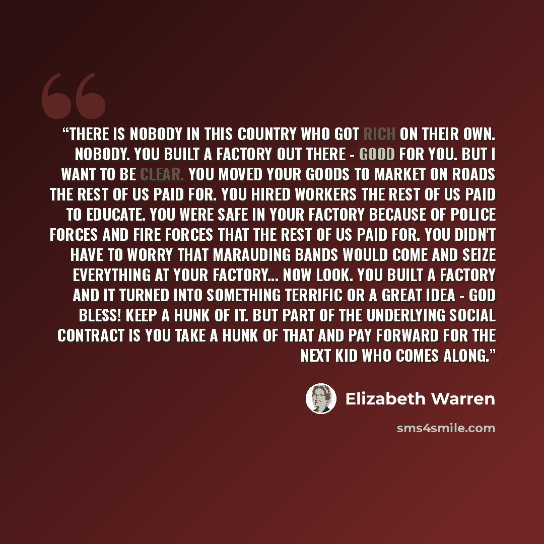 “There is nobody in this country who got rich on their own. Nobody. You built a factory out there - good for you. But I want to be clear. You moved your goods to market on roads the rest of us paid for. You hired workers the rest of us paid to educate. You were safe in your factory because of…” quote by Elizabeth Warren