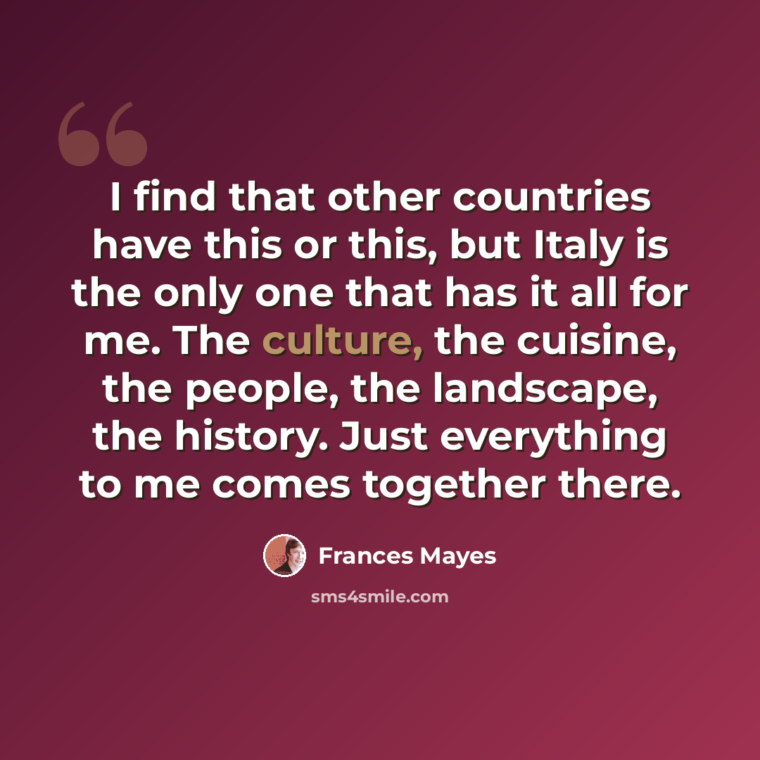 “I find that other countries have this or this, but Italy is the only one that has it all for me. The culture, the cuisine, the people, the landscape, the history. Just everything to me comes together there.” quote by Frances Mayes