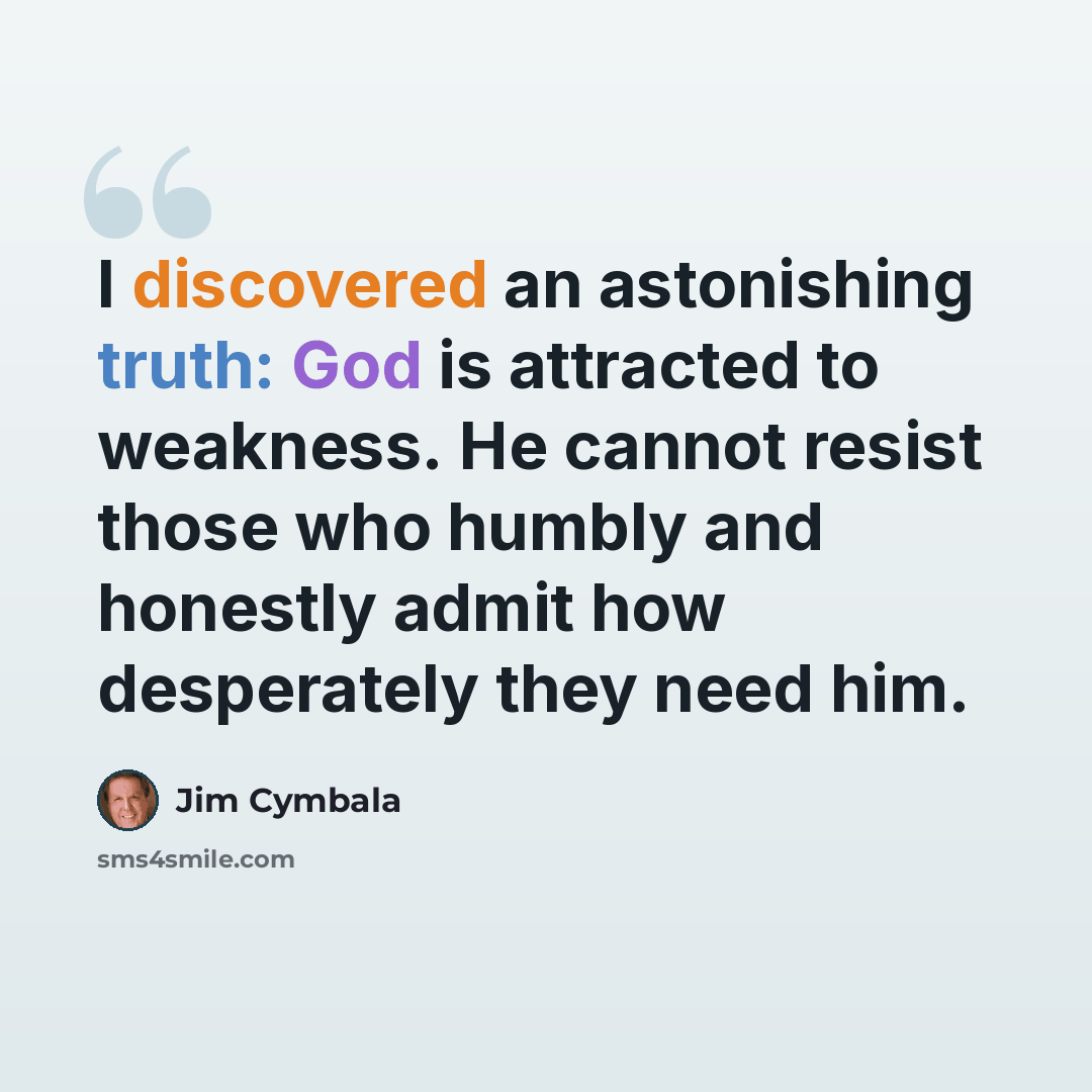 “I discovered an astonishing truth: God is attracted to weakness. He cannot resist those who humbly and honestly admit how desperately they need him.” quote by Jim Cymbala