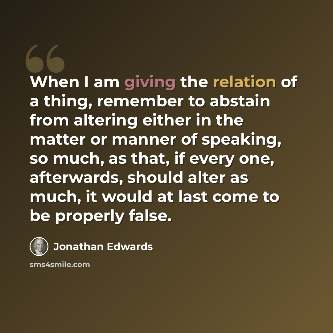 “When I am giving the relation of a thing, remember to abstain from altering either in the matter or manner of speaking, so much, as that, if every one, afterwards, should alter as much, it would at last come to be properly false.” quote by Jonathan Edwards