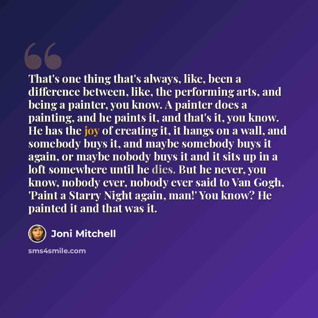 “That's one thing that's always, like, been a difference between, like, the performing arts, and being a painter, you know. A painter does a painting, and he paints it, and that's it, you know. He has the joy of creating it, it hangs on a wall, and somebody buys it, and maybe somebody buys it…” quote by Joni Mitchell