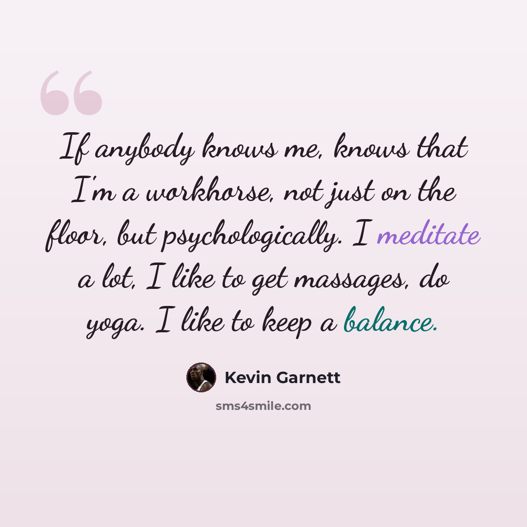 “If anybody knows me, knows that I'm a workhorse, not just on the floor, but psychologically. I meditate a lot, I like to get massages, do yoga. I like to keep a balance.” quote by Kevin Garnett