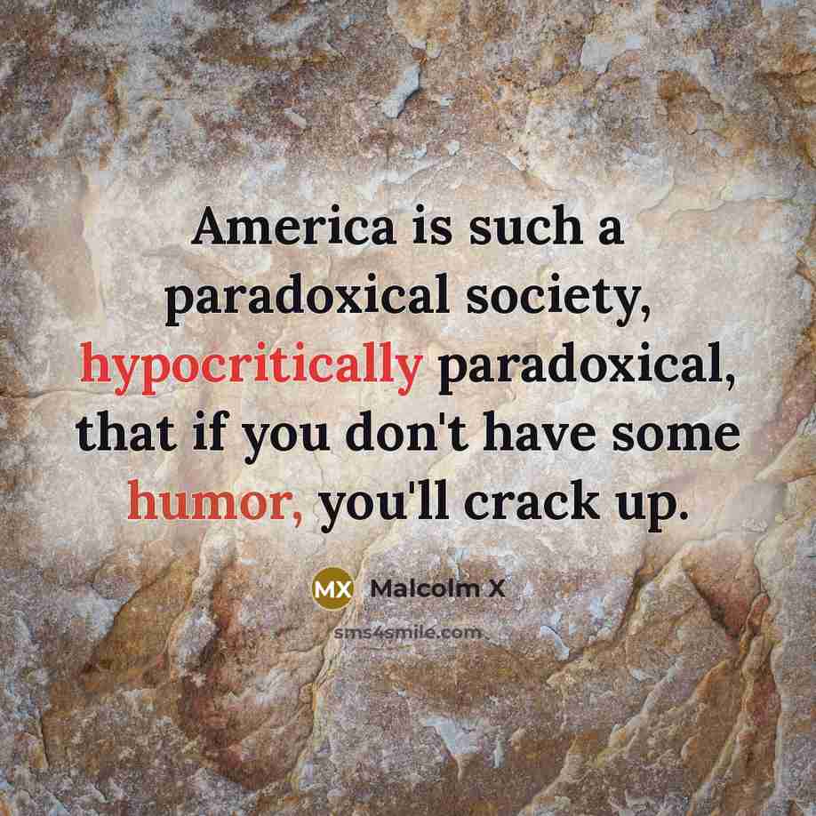 “America is such a paradoxical society, hypocritically paradoxical, that if you don't have some humor, you'll crack up.” quote by Malcolm X