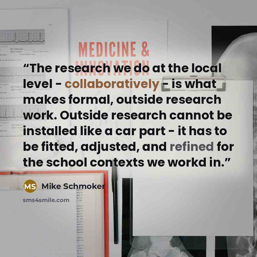 “The research we do at the local level - collaboratively - is what makes formal, outside research work. Outside research cannot be installed like a car part - it has to be fitted, adjusted, and refined for the school contexts we workd in.” quote by Mike Schmoker