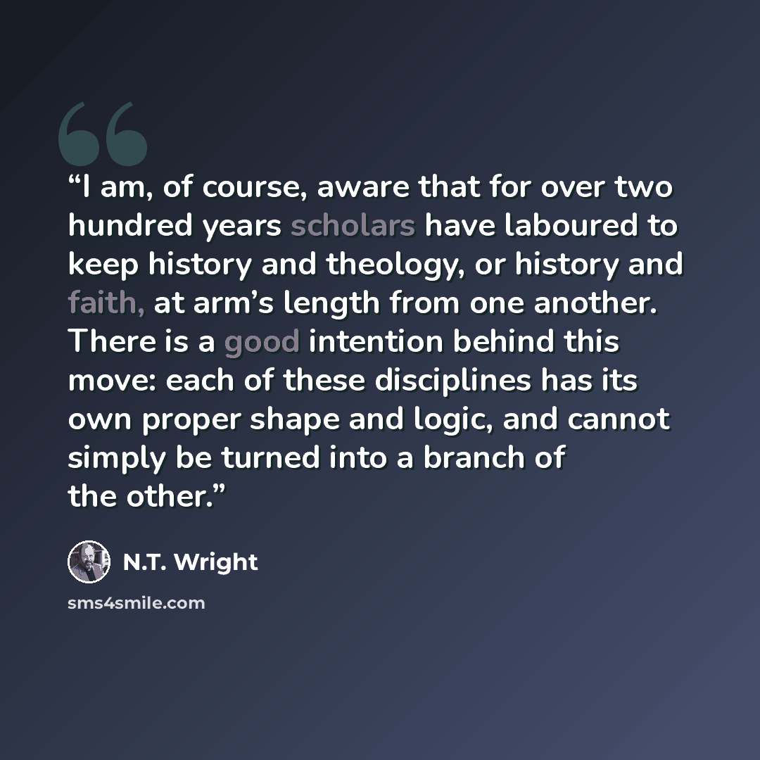 “I am, of course, aware that for over two hundred years scholars have laboured to keep history and theology, or history and faith, at arm’s length from one another. There is a good intention behind this move: each of these disciplines has its own proper shape and logic, and cannot simply be turned…” quote by N.T. Wright
