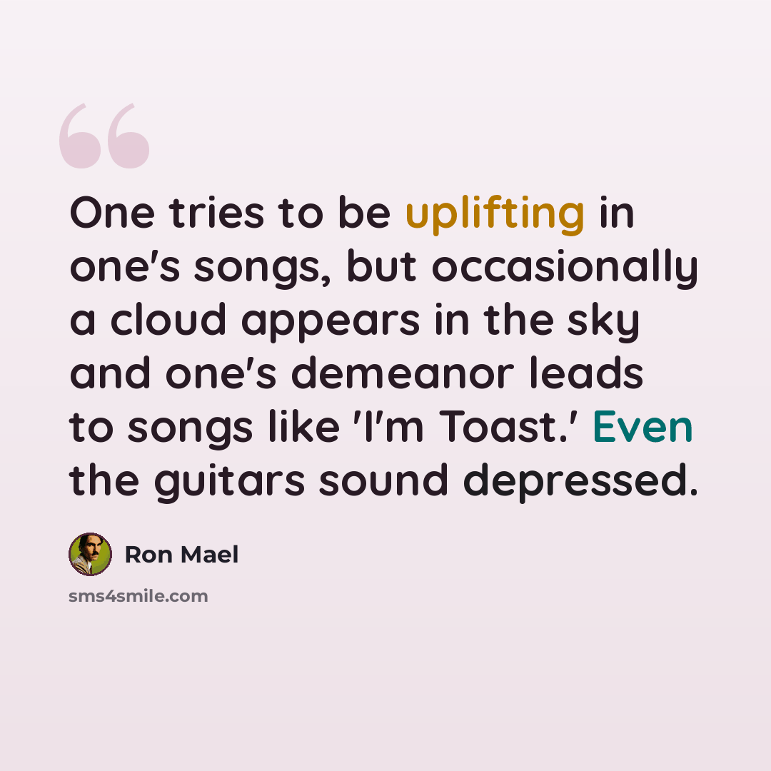 “One tries to be uplifting in one's songs, but occasionally a cloud appears in the sky and one's demeanor leads to songs like 'I'm Toast.' Even the guitars sound depressed.” quote by Ron Mael