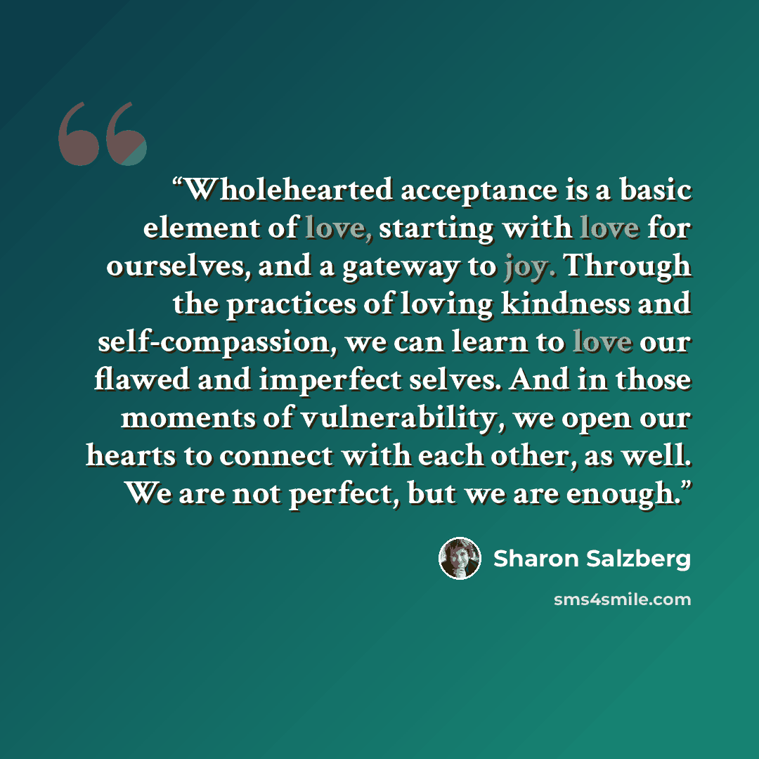“Wholehearted acceptance is a basic element of love, starting with love for ourselves, and a gateway to joy. Through the practices of loving kindness and self-compassion, we can learn to love our flawed and imperfect selves. And in those moments of vulnerability, we open our hearts to connect with…” quote by Sharon Salzberg