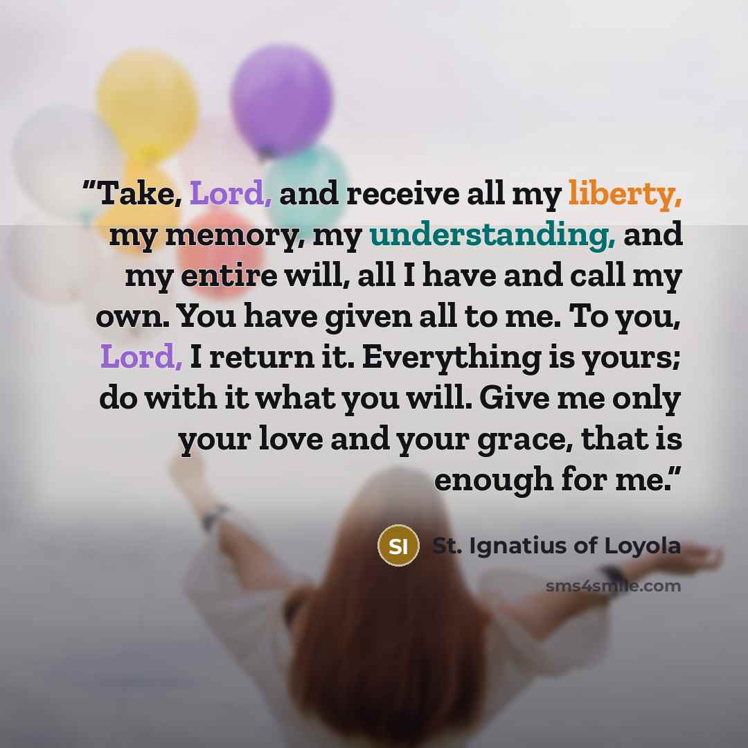 “Take, Lord, and receive all my liberty, my memory, my understanding, and my entire will, all I have and call my own. You have given all to me. To you, Lord, I return it. Everything is yours; do with it what you will. Give me only your love and your grace, that is enough for me.” quote by St. Ignatius of Loyola