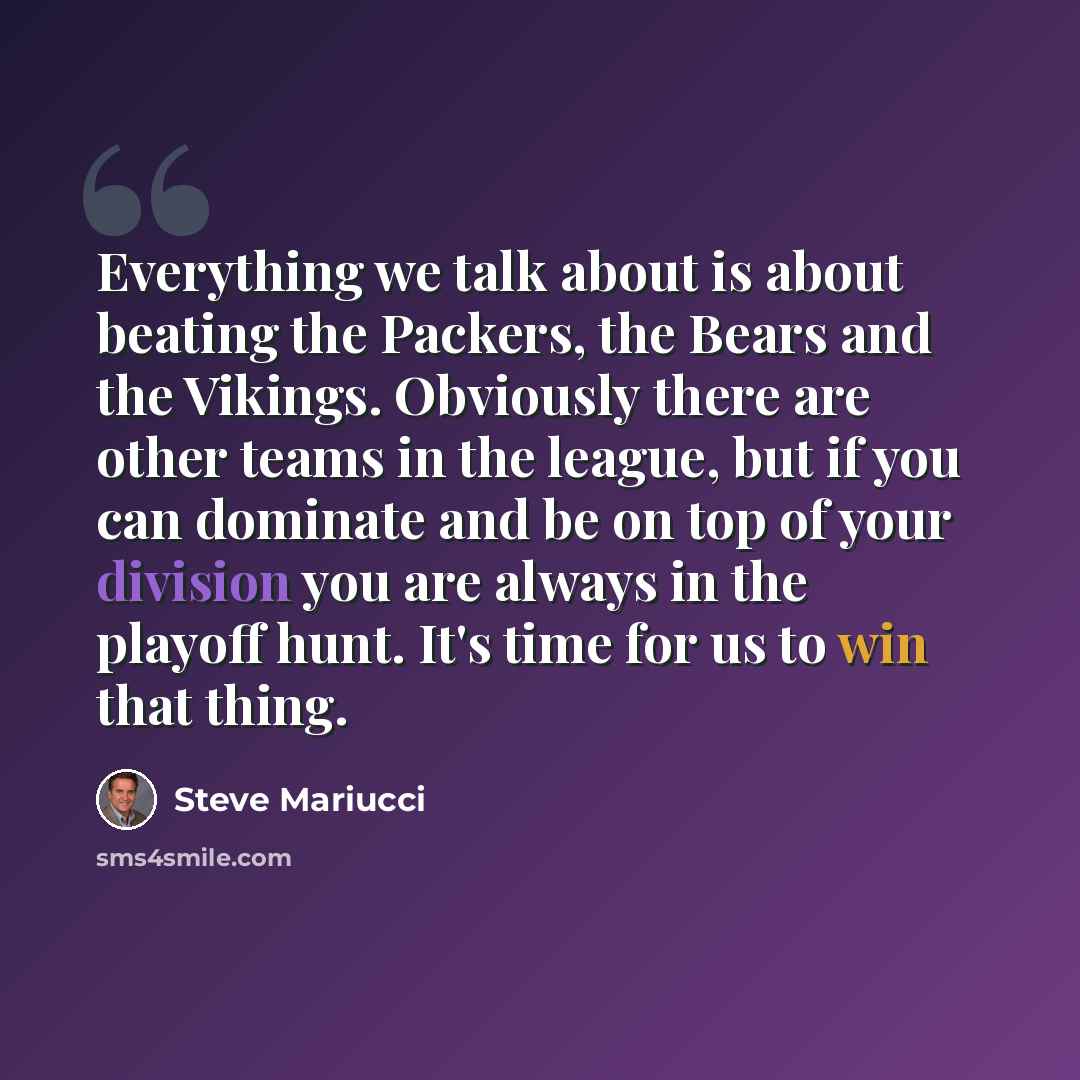“Everything we talk about is about beating the Packers, the Bears and the Vikings. Obviously there are other teams in the league, but if you can dominate and be on top of your division you are always in the playoff hunt. It's time for us to win that thing.” quote by Steve Mariucci